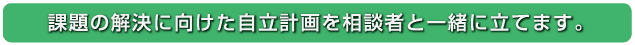 課題の解決に向けた自立計画を相談者と一緒に立てます。